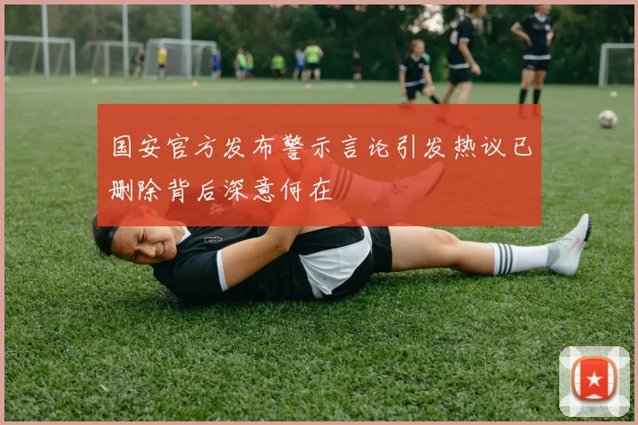国安官方发布警示言论引发热议已删除背后深意何在