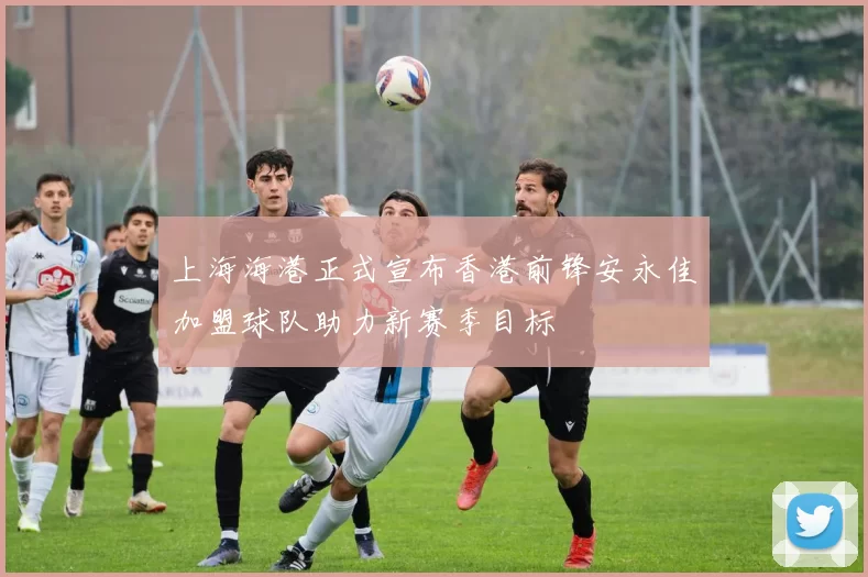 上海海港正式宣布香港前锋安永佳加盟球队助力新赛季目标