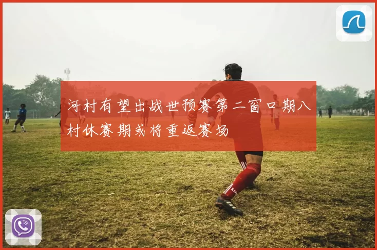 河村有望出战世预赛第二窗口期八村休赛期或将重返赛场