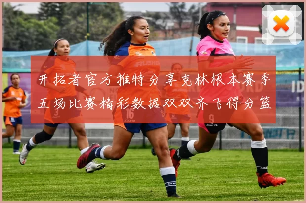 开拓者官方推特分享克林根本赛季五场比赛精彩数据双双齐飞得分篮板全能表现