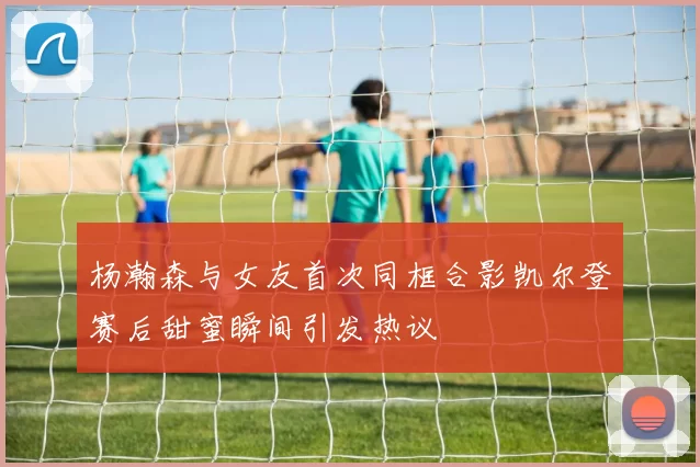 杨瀚森与女友首次同框合影凯尔登赛后甜蜜瞬间引发热议