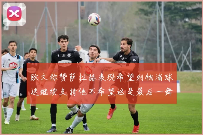 欧文称赞萨拉赫表现希望利物浦球迷继续支持他不希望这是最后一舞