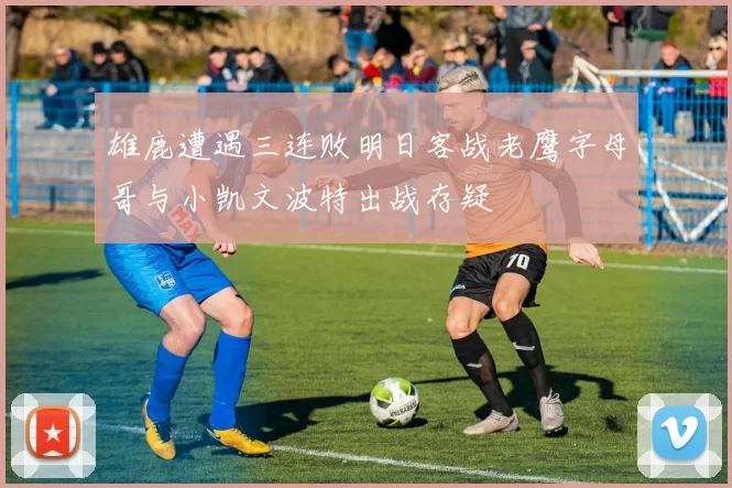 雄鹿遭遇三连败明日客战老鹰字母哥与小凯文波特出战存疑