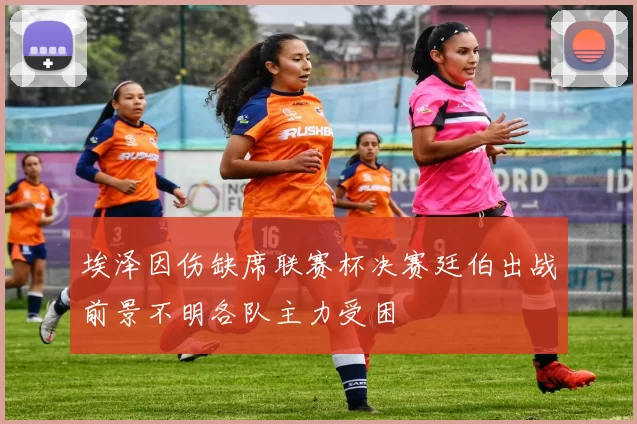 埃泽因伤缺席联赛杯决赛廷伯出战前景不明各队主力受困