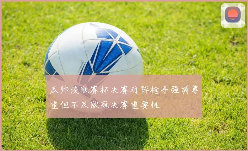瓜帅谈联赛杯决赛对阵枪手强调尊重但不及欧冠决赛重要性