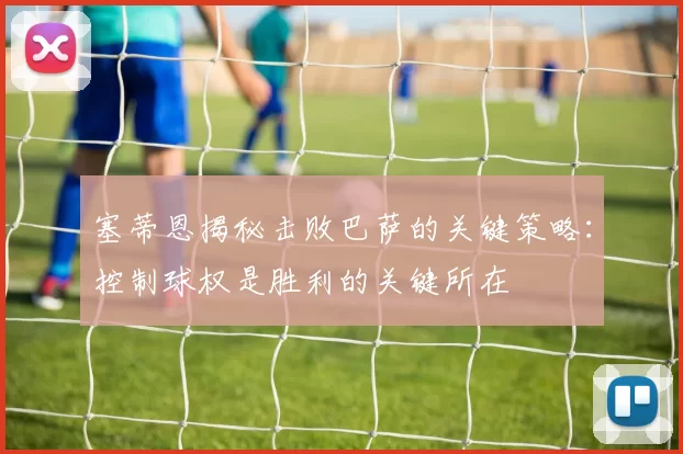 塞蒂恩揭秘击败巴萨的关键策略：控制球权是胜利的关键所在