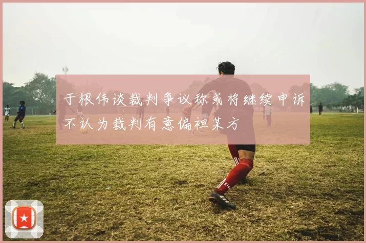 于根伟谈裁判争议称或将继续申诉不认为裁判有意偏袒某方