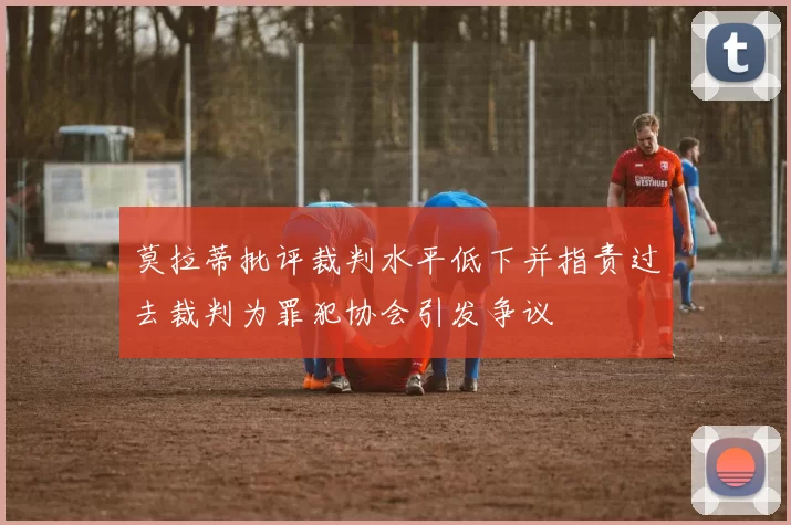 莫拉蒂批评裁判水平低下并指责过去裁判为罪犯协会引发争议