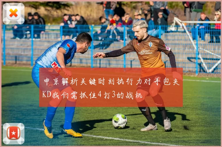 申京解析关键时刻执行力对手包夹KD我们需抓住4打3的战机
