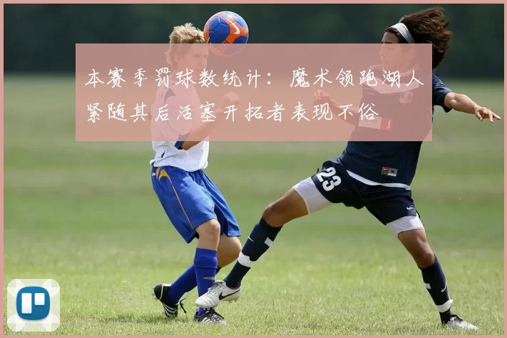 本赛季罚球数统计：魔术领跑湖人紧随其后活塞开拓者表现不俗