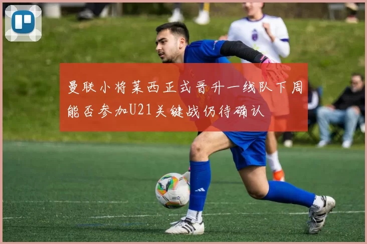 曼联小将莱西正式晋升一线队下周能否参加U21关键战仍待确认