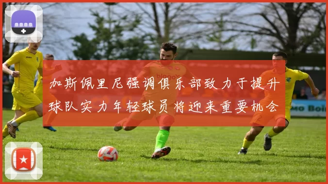 加斯佩里尼强调俱乐部致力于提升球队实力年轻球员将迎来重要机会