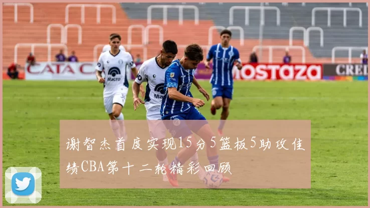 谢智杰首度实现15分5篮板5助攻佳绩CBA第十二轮精彩回顾
