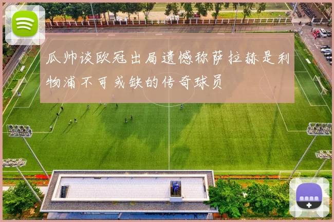 瓜帅谈欧冠出局遗憾称萨拉赫是利物浦不可或缺的传奇球员